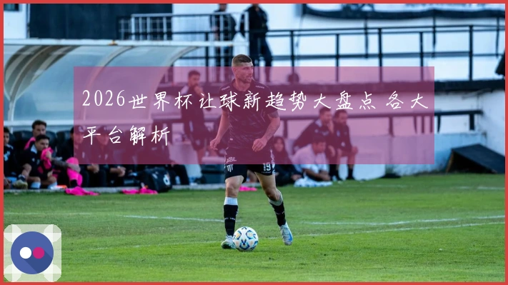 2026世界杯让球新趋势大盘点 各大平台解析