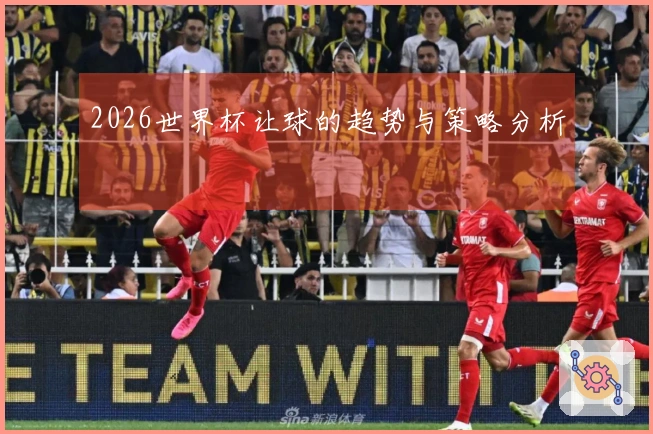 2026世界杯让球的趋势与策略分析