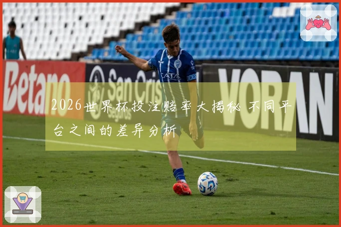 2026世界杯投注赔率大揭秘 不同平台之间的差异分析