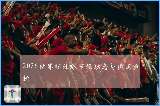 2026世界杯让球市场动态与热点分析