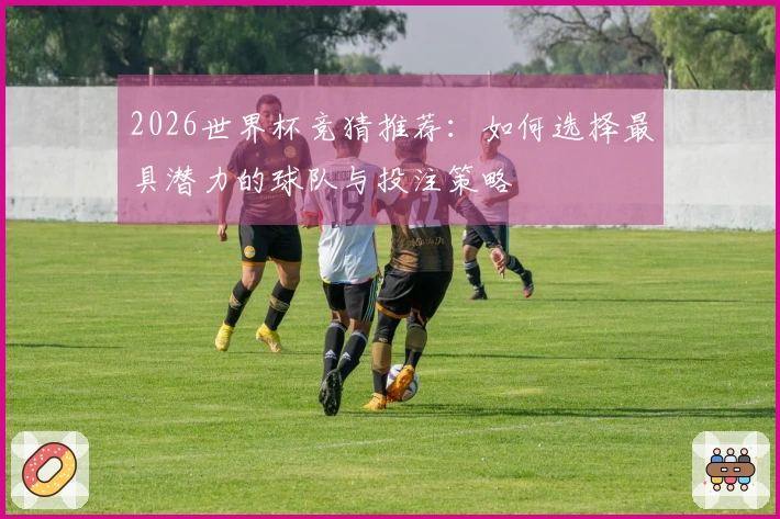 2026世界杯竞猜推荐：如何选择最具潜力的球队与投注策略